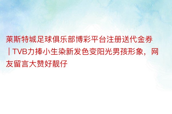 莱斯特城足球俱乐部博彩平台注册送代金券 | TVB力捧小生染新发色变阳光男孩形象，网友留言大赞好靓仔