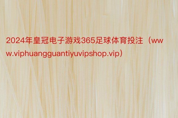 2024年皇冠电子游戏365足球体育投注（www.viphuangguantiyuvipshop.vip）