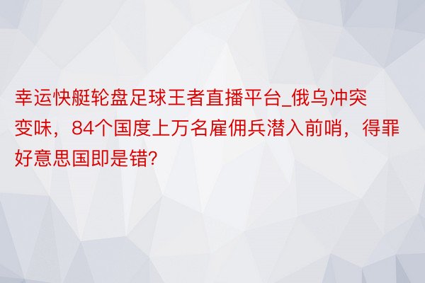 幸运快艇轮盘足球王者直播平台_俄乌冲突变味，84个国度上万名雇佣兵潜入前哨，得罪好意思国即是错？