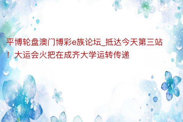 平博轮盘澳门博彩e族论坛_抵达今天第三站！大运会火把在成齐大学运转传递