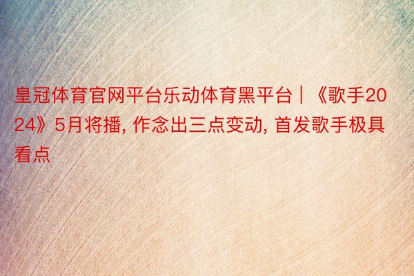 皇冠体育官网平台乐动体育黑平台 | 《歌手2024》5月将播, 作念出三点变动, 首发歌手极具看点