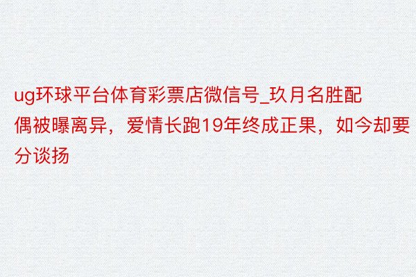 ug环球平台体育彩票店微信号_玖月名胜配偶被曝离异，爱情长跑19年终成正果，如今却要分谈扬