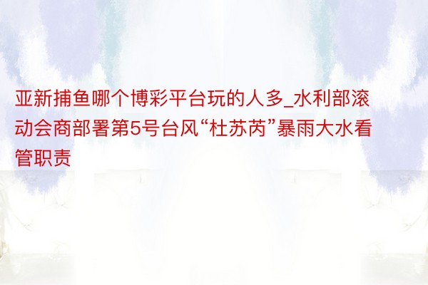 亚新捕鱼哪个博彩平台玩的人多_水利部滚动会商部署第5号台风“杜苏芮”暴雨大水看管职责