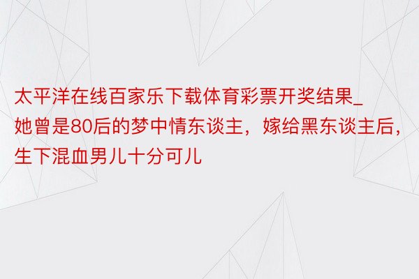 太平洋在线百家乐下载体育彩票开奖结果_她曾是80后的梦中情东谈主，嫁给黑东谈主后，生下混血男儿十分可儿