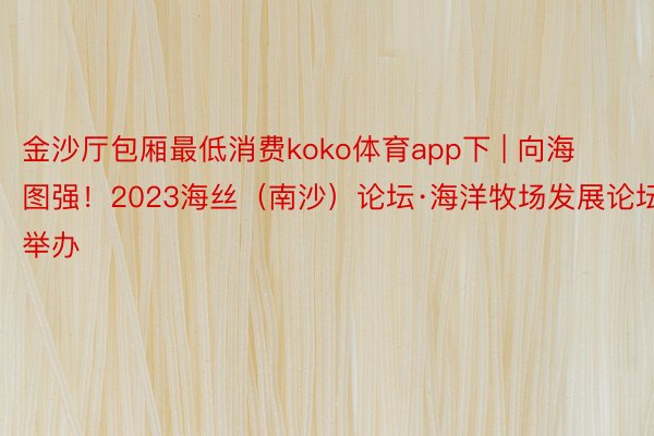 金沙厅包厢最低消费koko体育app下 | 向海图强！2023海丝（南沙）论坛·海洋牧场发展论坛举办