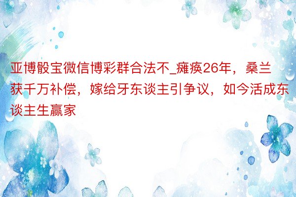 亚博骰宝微信博彩群合法不_瘫痪26年，桑兰获千万补偿，嫁给牙东谈主引争议，如今活成东谈主生赢家