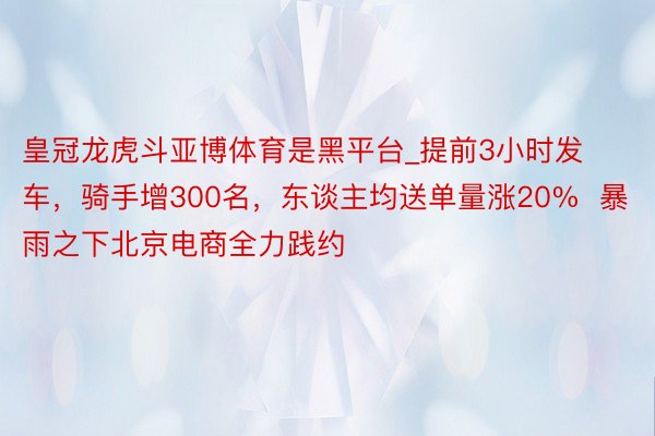 皇冠龙虎斗亚博体育是黑平台_提前3小时发车，骑手增300名，东谈主均送单量涨20%  暴雨之下北京电商全力践约