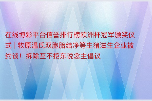 在线博彩平台信誉排行榜欧洲杯冠军颁奖仪式 | 牧原温氏双胞胎结净等生猪滋生企业被约谈！拆除互不挖东说念主倡议