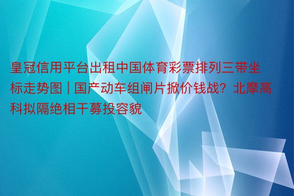 皇冠信用平台出租中国体育彩票排列三带坐标走势图 | 国产动车组闸片掀价钱战？北摩高科拟隔绝相干募投容貌