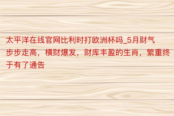 太平洋在线官网比利时打欧洲杯吗_5月财气步步走高，横财爆发，财库丰盈的生肖，繁重终于有了通告