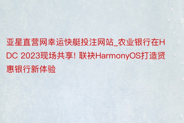 亚星直营网幸运快艇投注网站_农业银行在HDC 2023现场共享! 联袂HarmonyOS打造贤惠银行新体验