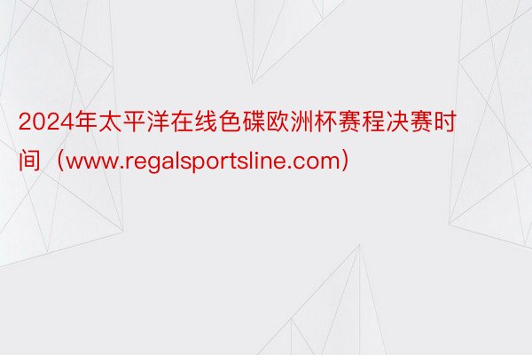 2024年太平洋在线色碟欧洲杯赛程决赛时间（www.regalsportsline.com）