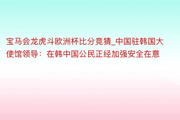 宝马会龙虎斗欧洲杯比分竞猜_中国驻韩国大使馆领导：在韩中国公民正经加强安全在意