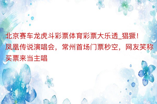 北京赛车龙虎斗彩票体育彩票大乐透_猖獗！凤凰传说演唱会，常州首场门票秒空，网友笑称买票来当主唱