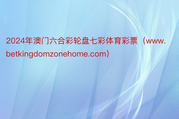 2024年澳门六合彩轮盘七彩体育彩票（www.betkingdomzonehome.com）