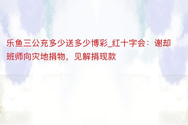 乐鱼三公充多少送多少博彩_红十字会：谢却班师向灾地捐物，见解捐现款