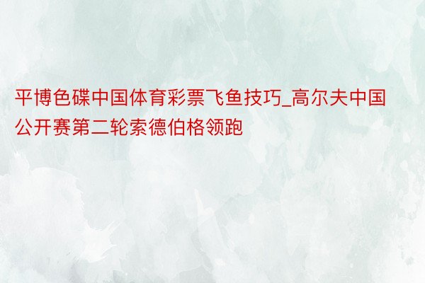 平博色碟中国体育彩票飞鱼技巧_高尔夫中国公开赛第二轮索德伯格领跑