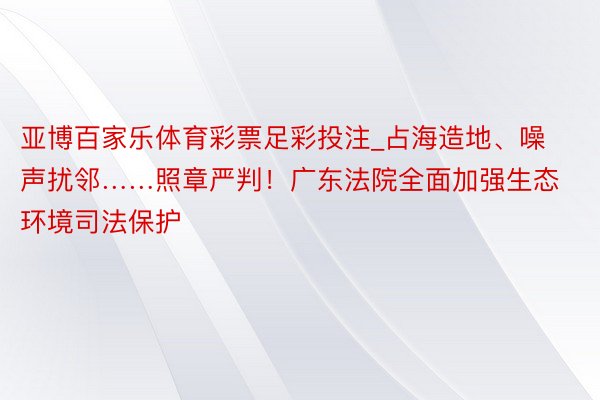 亚博百家乐体育彩票足彩投注_占海造地、噪声扰邻……照章严判！广东法院全面加强生态环境司法保护