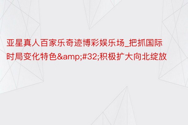 亚星真人百家乐奇迹博彩娱乐场_把抓国际时局变化特色&#32;积极扩大向北绽放