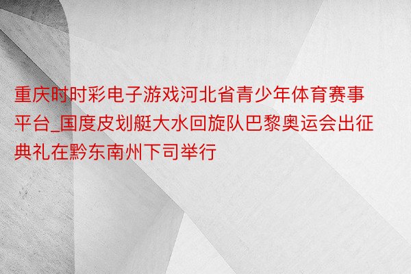 重庆时时彩电子游戏河北省青少年体育赛事平台_国度皮划艇大水回旋队巴黎奥运会出征典礼在黔东南州下司举行