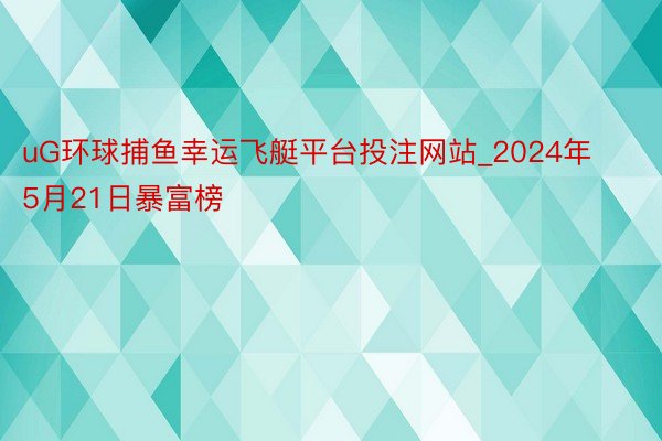 uG环球捕鱼幸运飞艇平台投注网站_2024年5月21日暴富榜
