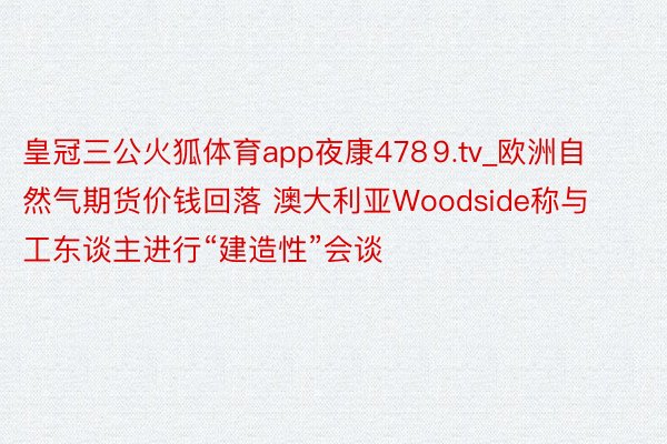 皇冠三公火狐体育app夜康478⒐tv_欧洲自然气期货价钱回落 澳大利亚Woodside称与工东谈主进行“建造性”会谈