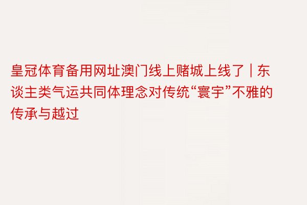 皇冠体育备用网址澳门线上赌城上线了 | 东谈主类气运共同体理念对传统“寰宇”不雅的传承与越过