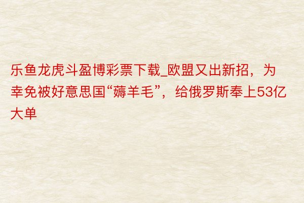 乐鱼龙虎斗盈博彩票下载_欧盟又出新招，为幸免被好意思国“薅羊毛”，给俄罗斯奉上53亿大单