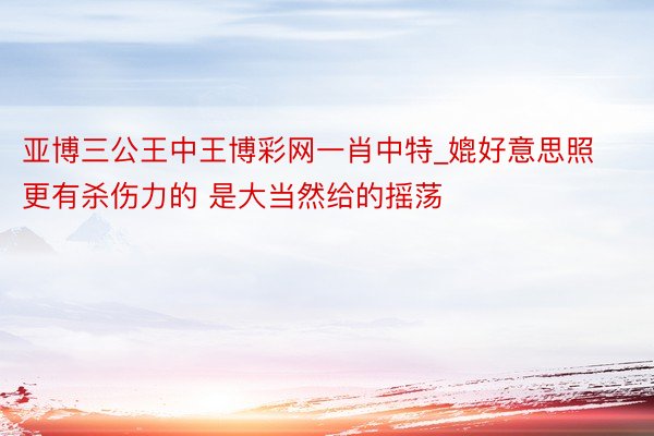 亚博三公王中王博彩网一肖中特_媲好意思照更有杀伤力的 是大当然给的摇荡