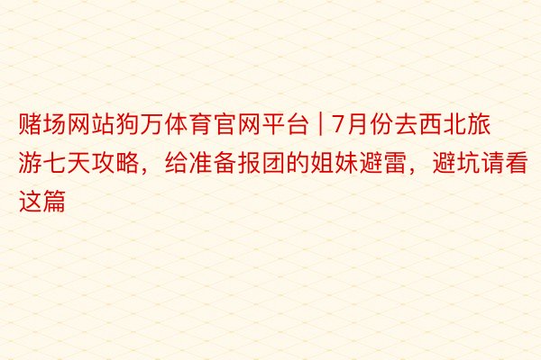 赌场网站狗万体育官网平台 | 7月份去西北旅游七天攻略，给准备报团的姐妹避雷，避坑请看这篇
