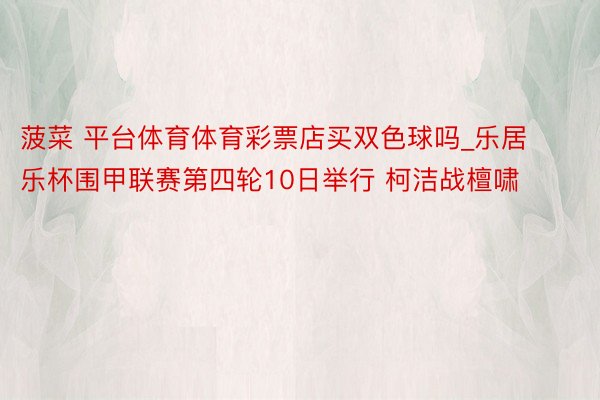 菠菜 平台体育体育彩票店买双色球吗_乐居乐杯围甲联赛第四轮10日举行 柯洁战檀啸