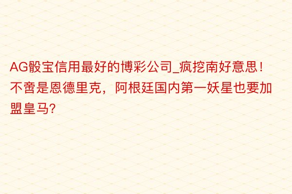 AG骰宝信用最好的博彩公司_疯挖南好意思！不啻是恩德里克，阿根廷国内第一妖星也要加盟皇马？