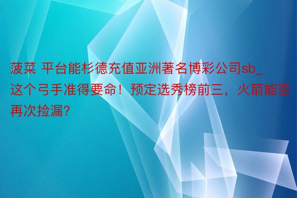 菠菜 平台能杉德充值亚洲著名博彩公司sb_这个弓手准得要命！预定选秀榜前三，火箭能否再次捡漏？