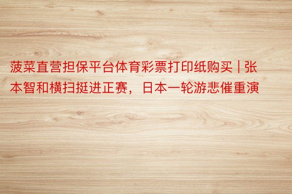 菠菜直营担保平台体育彩票打印纸购买 | 张本智和横扫挺进正赛，日本一轮游悲催重演