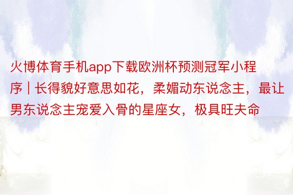 火博体育手机app下载欧洲杯预测冠军小程序 | 长得貌好意思如花，柔媚动东说念主，最让男东说念主宠爱入骨的星座女，极具旺夫命