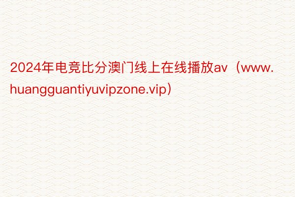2024年电竞比分澳门线上在线播放av（www.huangguantiyuvipzone.vip）