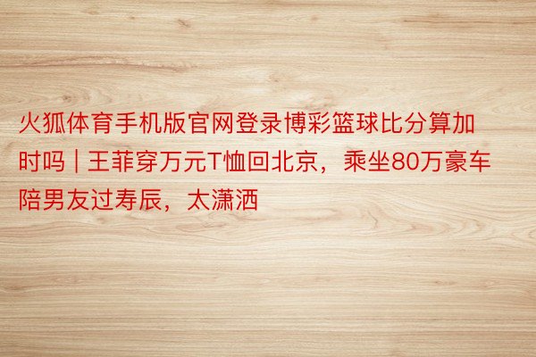 火狐体育手机版官网登录博彩篮球比分算加时吗 | 王菲穿万元T恤回北京，乘坐80万豪车陪男友过寿辰，太潇洒