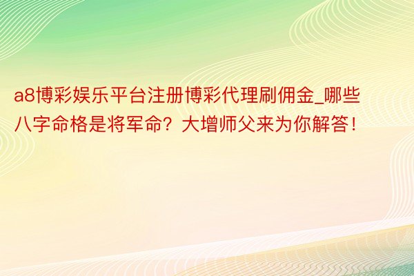 a8博彩娱乐平台注册博彩代理刷佣金_哪些八字命格是将军命？大增师父来为你解答！