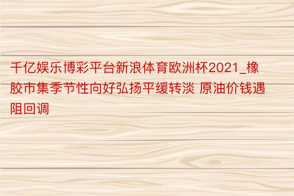 千亿娱乐博彩平台新浪体育欧洲杯2021_橡胶市集季节性向好弘扬平缓转淡 原油价钱遇阻回调