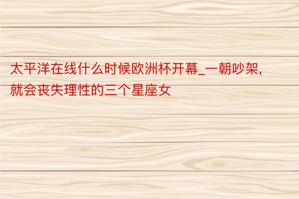 太平洋在线什么时候欧洲杯开幕_一朝吵架, 就会丧失理性的三个星座女