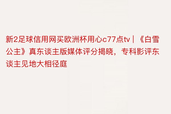 新2足球信用网买欧洲杯用心c77点tv | 《白雪公主》真东谈主版媒体评分揭晓，专科影评东谈主见地大相径庭