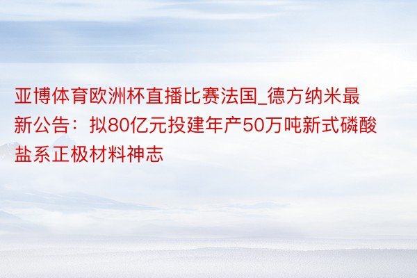 亚博体育欧洲杯直播比赛法国_德方纳米最新公告：拟80亿元投建年产50万吨新式磷酸盐系正极材料神志